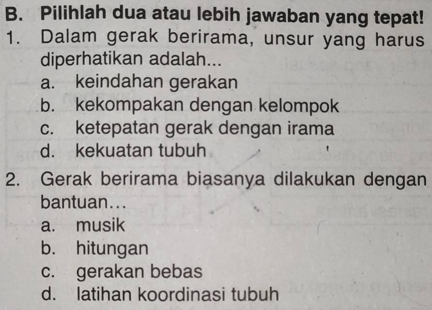 Pilihlah dua atau lebih jawaban yang tepat!
1. Dalam gerak berirama, unsur yang harus
diperhatikan adalah...
a. keindahan gerakan
b. kekompakan dengan kelompok
c. ketepatan gerak dengan irama
d. kekuatan tubuh
2. Gerak berirama biasanya dilakukan dengan
bantuan...
a. musik
b. hitungan
c. gerakan bebas
d. latihan koordinasi tubuh