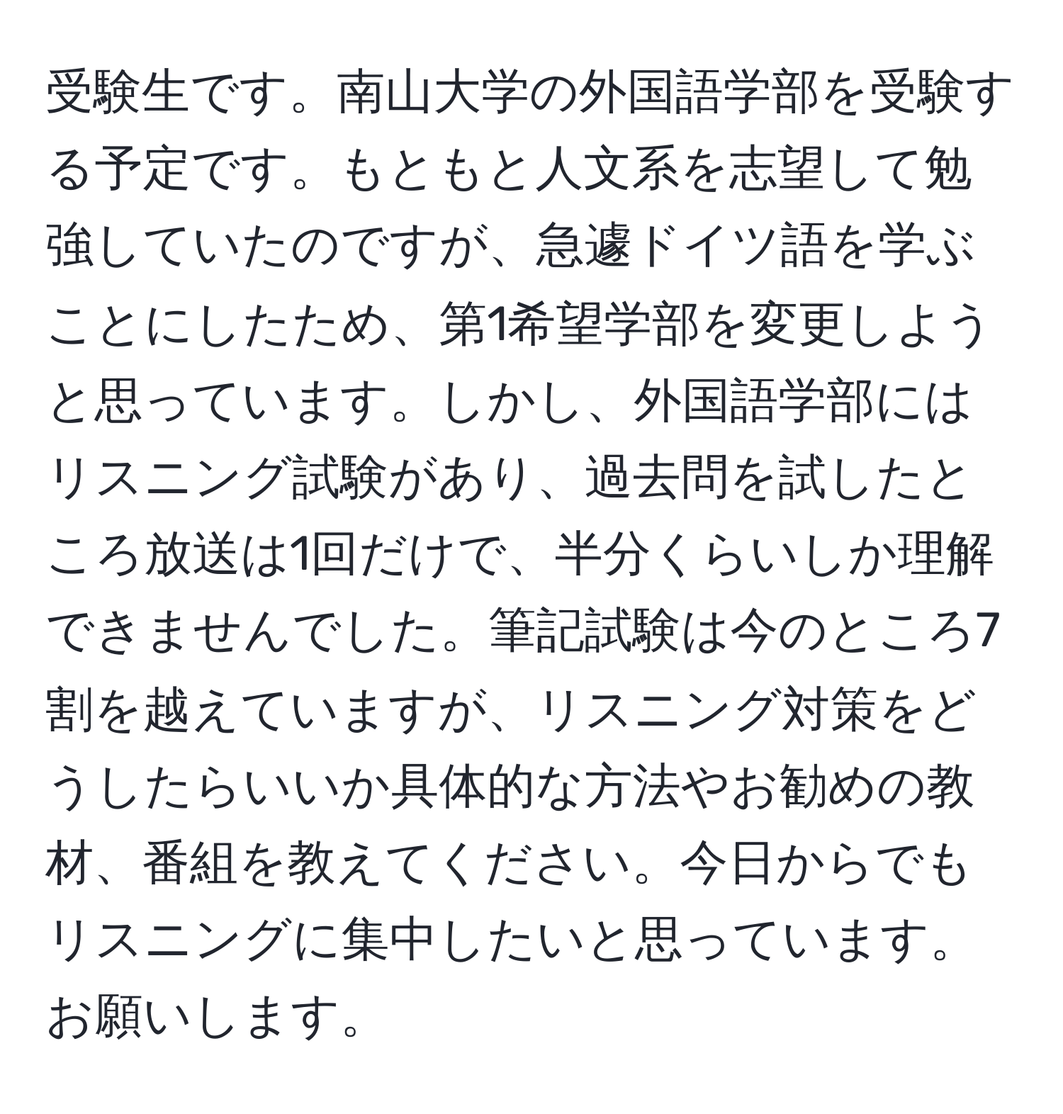 受験生です。南山大学の外国語学部を受験する予定です。もともと人文系を志望して勉強していたのですが、急遽ドイツ語を学ぶことにしたため、第1希望学部を変更しようと思っています。しかし、外国語学部にはリスニング試験があり、過去問を試したところ放送は1回だけで、半分くらいしか理解できませんでした。筆記試験は今のところ7割を越えていますが、リスニング対策をどうしたらいいか具体的な方法やお勧めの教材、番組を教えてください。今日からでもリスニングに集中したいと思っています。お願いします。