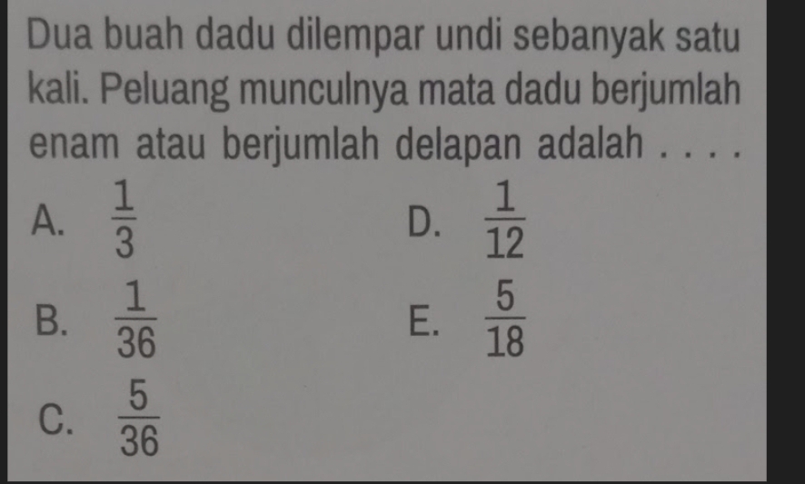 Dua buah dadu dilempar undi sebanyak satu
kali. Peluang munculnya mata dadu berjumlah
enam atau berjumlah delapan adalah . . . .
A.  1/3   1/12 
D.
B.  1/36   5/18 
E.
C.  5/36 