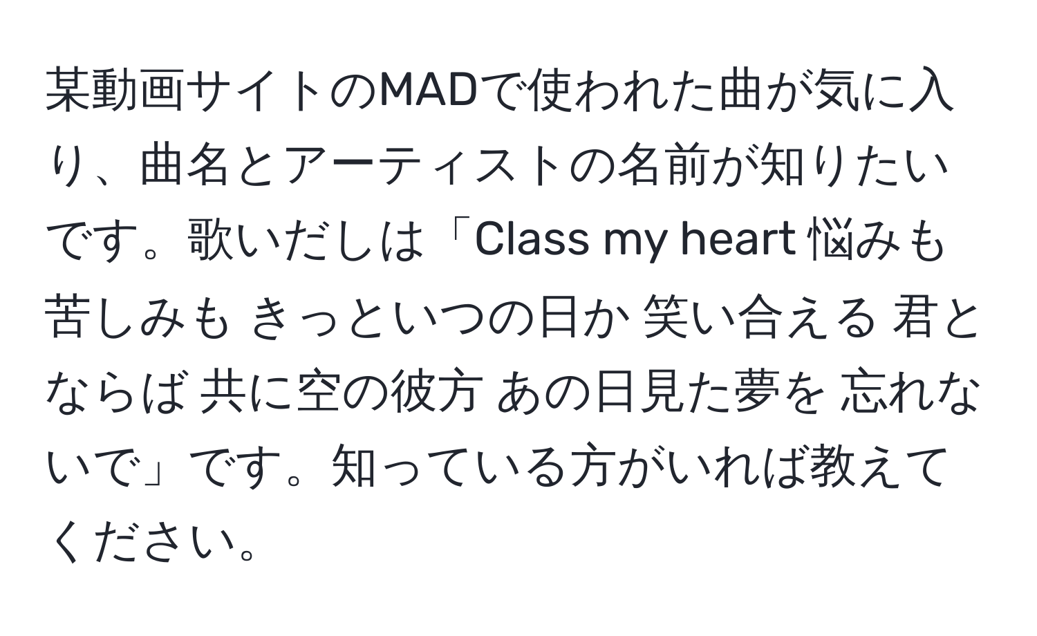 某動画サイトのMADで使われた曲が気に入り、曲名とアーティストの名前が知りたいです。歌いだしは「Class my heart 悩みも 苦しみも きっといつの日か 笑い合える 君とならば 共に空の彼方 あの日見た夢を 忘れないで」です。知っている方がいれば教えてください。