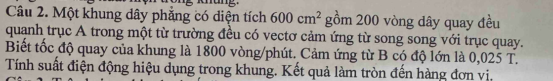 Một khung dây phẳng có diện tích 600cm^2 gồm 200 vòng dây quay đều 
quanh trục A trong một từ trường đều có vectơ cảm ứng từ song song với trục quay. 
Biết tốc độ quay của khung là 1800 vòng/phút. Cảm ứng từ B có độ lớn là 0,025 T. 
Tính suất điện động hiệu dụng trong khung. Kết quả làm tròn đến hàng đơn vi.