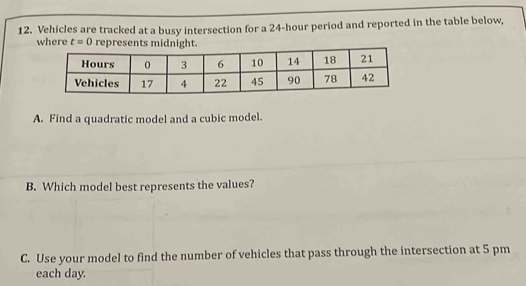 Vehicles are tracked at a busy intersection for a 24-hour period and reported in the table below, 
w t=0
A. Find a quadratic model and a cubic model. 
B. Which model best represents the values? 
C. Use your model to find the number of vehicles that pass through the intersection at 5 pm 
each day.