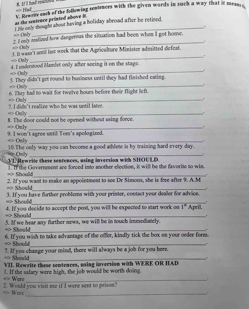 If I had realized 
=> Had
V. Rewrite each of the following sentences with the given words in such a way that it means th
_
as the sentence printed above it.
1.He only thought about having a holiday abroad after he retired.
=> Only
2. I only realized how dangerous the situation had been when I got home.
_.
=> Only
3. It wasn’t until last week that the Agriculture Minister admitted defeat.
=> Only_ .
4. I understood Hamlet only after seeing it on the stage.
_.
=> Only
5. They didn’t get round to business until they had finished eating.
=> Only
_.
6. They had to wait for twelve hours before their flight left.
=> Only_
.
7. I didn’t realize who he was until later.
=> Only_
.
8. The door could not be opened without using force.
=> Only_
.
9. I won’t agree until Tom’s apologized.
=> Only_
10.The only way you can become a good athlete is by training hard every day.
Only_ .
VI. Rewrite these sentences, using inversion with SHOULD.
1. If the Government are forced into another election, it will be the favorite to win.
=> Should_
.
2. If you want to make an appointment to see Dr Simons, she is free after 9. A.M
=> Should_ .
3. If you have further problems with your printer, contact your dealer for advice.
=> Should_
.
4. If you decide to accept the post, you will be expected to start work on 1^(st) April.
=> Should_
.
5. If we hear any further news, we will be in touch immediately.
=> Should_
.
6. If you wish to take advantage of the offer, kindly tick the box on your order form.
=> Should_
.
7. If you change your mind, there will always be a job for you here.
=> Should_
.
VII. Rewrite these sentences, using inversion with WERE OR HAD
1. If the salary were high, the job would be worth doing.
=> Were_
.
2. Would you visit me if I were sent to prison?
=> Were_
.