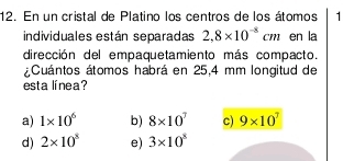 En un cristal de Platino los centros de los átomos
individuales están separadas 2,8* 10^(-8)cm en la
dirección del empaquetamiento más compacto.
¿Cuántos átomos habrá en 25,4 mm longitud de
esta línea?
a) 1* 10^6 b) 8* 10^7 c) 9* 10^7
d) 2* 10^8 e) 3* 10^8