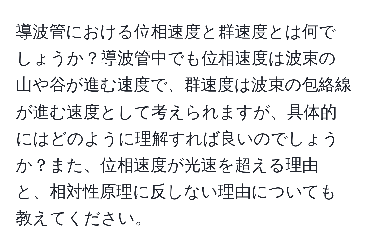 導波管における位相速度と群速度とは何でしょうか？導波管中でも位相速度は波束の山や谷が進む速度で、群速度は波束の包絡線が進む速度として考えられますが、具体的にはどのように理解すれば良いのでしょうか？また、位相速度が光速を超える理由と、相対性原理に反しない理由についても教えてください。