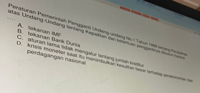 Peraturan Pemerintah Pengganti Undang-undang No. 1 Tahun 1998 tentang Perudach A. tekanan IMF
_atas Undang-Undang tentang Kepailitan dan ketentuan penggantinya disusun kane
B. tekanan Bank Dunia
C. aturan lama tidak mengatur tentang jumlah kreditu
perdagangan nasional
D. krisis moneter saat itu menimbulkan kesulitan besar terhadap perekonomian da