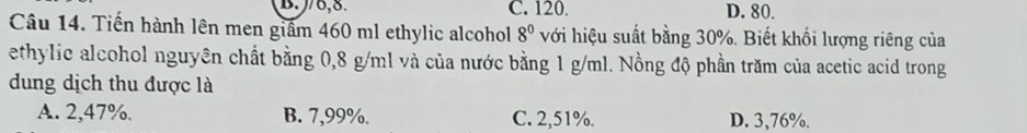 J/6,8. C. 120. D. 80.
Câu 14. Tiến hành lên men giấm 460 ml ethylic alcohol 8^0 với hiệu suất bằng 30%. Biết khối lượng riêng của
ethylic alcohol nguyên chất bằng 0,8 g/ml và của nước bằng 1 g/ml. Nồng độ phần trăm của acetic acid trong
dung dịch thu được là
A. 2,47%. B. 7,99%. C. 2,51%. D. 3,76%.