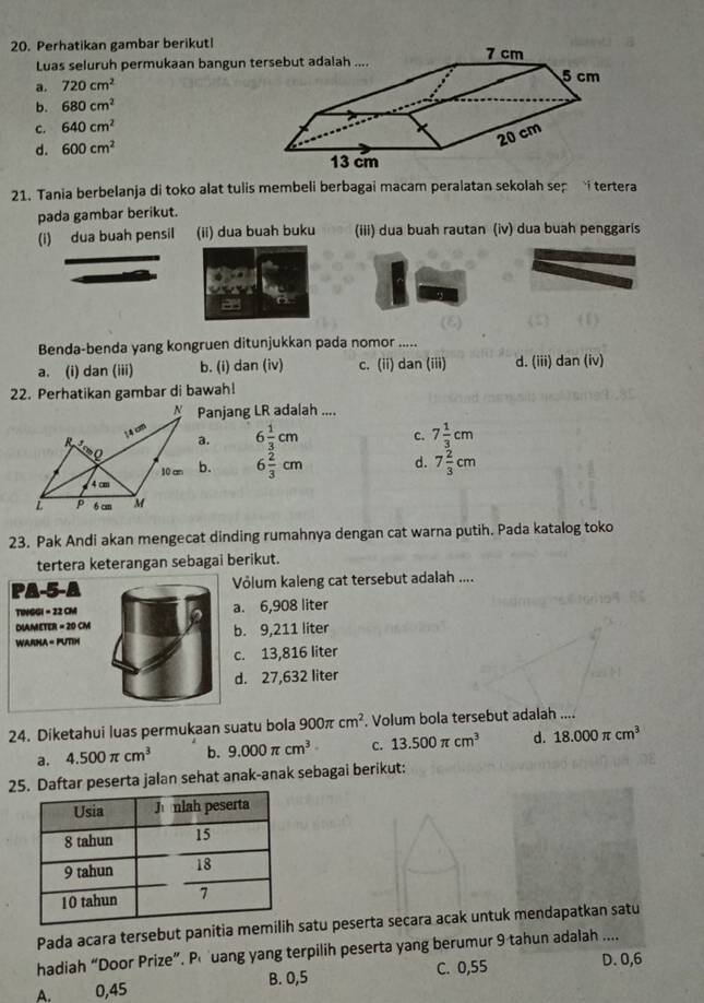 Perhatikan gambar berikutl
Luas seluruh permukaan bangun t
a. 720cm^2
b. 680cm^2
c. 640cm^2
d. 600cm^2
21. Tania berbelanja di toko alat tulis membeli berbagai macam peralatan sekolah sep i tertera
pada gambar berikut.
(i) dua buah pensil (ii) dua buah buku (iii) dua buah rautan (iv) dua buah penggaris
Benda-benda yang kongruen ditunjukkan pada nomor .....
a. (i) dan (iii) b. (i) dan (iv) c. (ii) dan (iii) d. (iii) dan (iv)
22. Perhatikan gambar di bawah!
Panjang LR adalah ....
a. 6 1/3 cm c. 7 1/3 cm
b. 6 2/3 cm d. 7 2/3 cm
23. Pak Andi akan mengecat dinding rumahnya dengan cat warna putih. Pada katalog toko
tertera keterangan sebagai berikut.
PA-5-A Völum kaleng cat tersebut adalah ....
TINGGI = 22 CM a. 6,908 liter
DIAMETER = 20 CM
WARNA < PUTIN  b. 9,211 liter
c. 13,816 liter
d. 27,632 liter
24. Diketahui luas permukaan suatu bola 900π cm^2. Volum bola tersebut adalah ....
a. 4.500π cm^3 b. 9.000π cm^3 C. 13.500π cm^3 d. 18.000π cm^3
2aftar peserta jalan sehat anak-anak sebagai berikut:
Pada acara tersebut panitia mesatu peserta secara acak untuk mendapatkan satu
hadiah “Door Prize”. Puang yang terpilih peserta yang berumur 9 tahun adalah ....
A. 0,45 B. 0,5 C. 0,55
D. 0,6