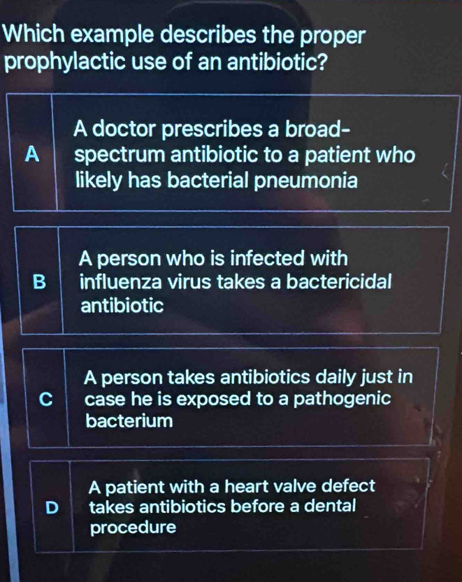 Which example describes the proper
prophylactic use of an antibiotic?
A doctor prescribes a broad-
A spectrum antibiotic to a patient who
likely has bacterial pneumonia
A person who is infected with
B influenza virus takes a bactericidal
antibiotic
A person takes antibiotics daily just in
case he is exposed to a pathogenic
bacterium
A patient with a heart valve defect
D takes antibiotics before a dental
procedure