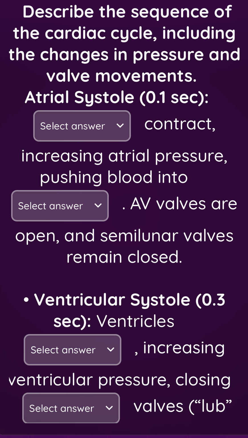 Describe the sequence of 
the cardiac cycle, including 
the changes in pressure and 
valve movements. 
Atrial Systole (0.1 sec): 
Select answer contract, 
increasing atrial pressure, 
pushing blood into 
Select answer . AV valves are 
open, and semilunar valves 
remain closed. 
Ventricular Systole (0.3
sec): Ventricles 
Select answer , increasing 
ventricular pressure, closing 
Select answer valves (“lub”