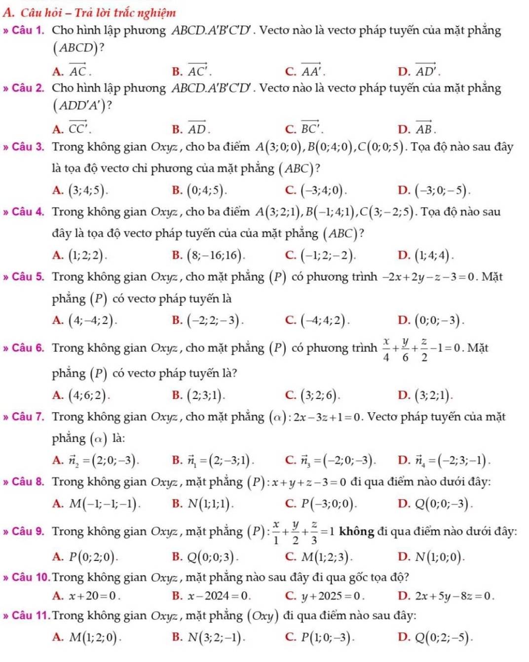 Câu hỏi - Trả lời trắc nghiệm
* Câu 1. Cho hình lập phương ABCD.A'B'C'D' . Vectơ nào là vecto pháp tuyến của mặt phẳng
(ABCD)?
A. vector AC. B. vector AC'. C. vector AA'. D. vector AD'.
* Câu 2. Cho hình lập phương ABCD.A'B'C'D' . Vectơ nào là vecto pháp tuyến của mặt phẳng
(ADD'A') ?
A. vector CC'. B. vector AD. C. vector BC'. D. vector AB.
» Câu 3. Trong không gian Oxyz , cho ba điểm A(3;0;0),B(0;4;0),C(0;0;5). Tọa độ nào sau đây
là tọa độ vecto chỉ phương của mặt phẳng ( ABC)
A. (3;4;5). B. (0;4;5). C. (-3;4;0). D. (-3;0;-5).
» Câu 4. Trong không gian Oxyz , cho ba điểm A(3;2;1),B(-1;4;1),C(3;-2;5) Tọa độ nào sau
đây là tọa độ vectơ pháp tuyến của của mặt phẳng (ABC)?
A. (1;2;2). B. (8;-16;16). C. (-1;2;-2). D. (1;4;4).
» Câu 5. Trong không gian Oxyz , cho mặt phẳng (P) có phương trình -2x+2y-z-3=0. Mặt
phẳng (P) có vecto pháp tuyến là
A. (4;-4;2). B. (-2;2;-3). C. (-4;4;2). D. (0;0;-3).
» Câu 6. Trong không gian Oxyz , cho mặt phẳng (P) có phương trình  x/4 + y/6 + z/2 -1=0. Mặt
phẳng (P) có vecto pháp tuyến là?
A. (4;6;2). B. (2;3;1). C. (3;2;6). D. (3;2;1).
» Câu 7. Trong không gian Oxyz , cho mặt phẳng (α): 2x-3z+1=0.  Vecto pháp tuyến của mặt
phẳng (α) là:
A. vector n_2=(2;0;-3). B. vector n_1=(2;-3;1). C. vector n_3=(-2;0;-3). D. vector n_4=(-2;3;-1).
» Câu 8. Trong không gian Oxyz , mặt phẳng (P) x+y+z-3=0 đi qua điểm nào dưới đây:
A. M(-1;-1;-1). B. N(1;1;1). C. P(-3;0;0). D. Q(0;0;-3).
* Câu 9. Trong không gian Oxyz , mặt phẳng (P): x/1 + y/2 + z/3 =1 không đi qua điểm nào dưới đây:
A. P(0;2;0). B. Q(0;0;3). C. M(1;2;3). D. N(1;0;0).
* Câu 10. Trong không gian Oxyz , mặt phẳng nào sau đây đi qua gốc tọa độ?
A. x+20=0. B. x-2024=0. C. y+2025=0. D. 2x+5y-8z=0.
Câu 11. Trong không gian Oxyz , mặt phẳng (Oxy) đi qua điểm nào sau đây:
A. M(1;2;0). B. N(3;2;-1). C. P(1;0;-3). D. Q(0;2;-5).