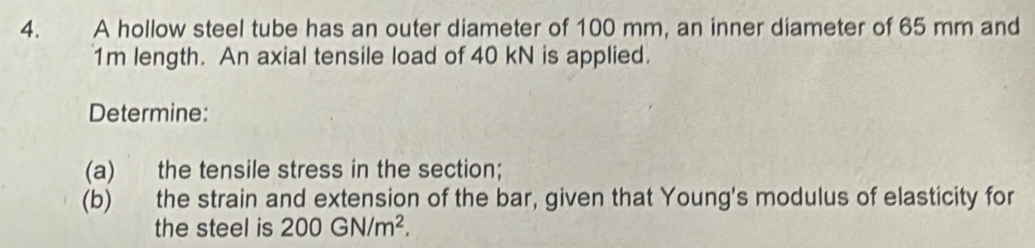 A hollow steel tube has an outer diameter of 100 mm, an inner diameter of 65 mm and
1m length. An axial tensile load of 40 kN is applied. 
Determine: 
(a) the tensile stress in the section; 
(b) the strain and extension of the bar, given that Young's modulus of elasticity for 
the steel is 200GN/m^2.