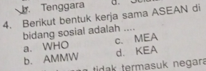 Tenggara a.
4. Berikut bentuk kerja sama ASEAN di
bidang sosial adalah ....
a、 WHO c、MEA
b. AMMW d. KEA
tidak termasuk negara