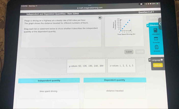 20% 4 
9:05 PM Wed Dec 11 
@ math.imagineleaming.com 
Independent and Dependent Quantities - Item 32949 Question 6 of 7 
Paige is driving on a highway at a steady rate of 60 miles per hour. 
The graph shows the distance traveled for different numbers of hours. 
▼ -Referen 
Drag each list or statement below to show whether it describes the independent 5 250 100
50
quantity or the dependent quantity.
5.6
Time Spent Driving (hr) calculañor 
(1 ) 
formulan 
a 
CLEAR overline W(4)overline CO glossary 
Language ● 
y-values: 60, 120, 180, 240, 300 x -values: 1, 2, 3, 4, 5 ENGLISH 
Independent quantity Dependent quantity 
time spent driving distance traveled