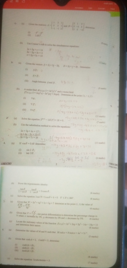  (a) Given the matrices A=beginbmatrix 1&2&1 3&2&1 -1&-1&2endbmatrix and B=beginbmatrix 2&1&2 2&-3&2 2&3&-2endbmatrix determine
A^2-B^2
(AB)^

(b) Use Cramer's rule to solve the simultaneous equations
2x+3y+x=14
3x-2y+3z=3
x+2y+5z=13
(a) Gliven the vectors 4=2i+3j-2k B=3y+y+2k. Determine:
(i) AB:
(ii) A* B:
(iii) Angle between A and B . (9 marks
(b) A scalar filed d(x,y,x)=3x^2y^2z^4 and a vector field
F(x,y,z)=2xy^2z(-3x^2yz)+2xyz. Determine at the poins (1,-1,1):
(i) Vrho phi
(ii) overline V__ P;
(iii) V* xi -
(11 mark)
(a) Solve the equation 2^(3x+1)-12(2^x)+16=0.
7 marks
(b) Use the substitution method to solve the equations:
2x+3y+4z=17
-frac x+4y-2z=12 3x+5y+7z=28endarray.
(a) If con sθ =0. 48 determine: (13 marks)
(i) sin 2θ _i
(i1) tan 2θ .
6 marks)
1503/203 1503/20
       
(b) Prove the trigunometric identity
 tan θ /1+sec θ  - tan θ /1-sec θ  =2cosec θ ( mack s 
(c) Solve the eqsation 2sin^2θ +5cos θ +4=0 0° ≤ θ ≤ 360°. 「8 1200/  2/3 =1
5. 《a》 Gives that W=3x^2+4y^2+7x+5y+7 determine at the point (1,1)
(6 marks)
(b) Given tha V= x^2y^3/z^2  , use portial differentiation to determine the percentage change in
V when ± increases by 3%; y decreases by 2% and 2 decreases ing5% (6 marks)
(c) Locate the stationary values of the function f(x,y)=2x^2+3xy+3y^2-14x-18y+13
and delezmine their natare
(8 marks)
(a) Determine the values of M and N such that M cosh x+N_1 in a=4e^x+7e^(-10)
(5 marks)
(b) Given that coah A=1,Cahll=3 ,determine:
cos h(A+B):
(i) sin 2x(A-B):
( tan A(A+B)
(8 marks)
(1) Nolve the equation: Sconfusteesta =3 (7 marks)