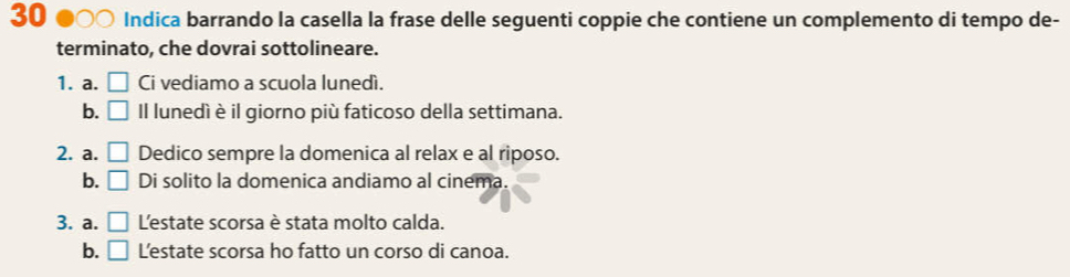 30 ●○○ Indica barrando la casella la frase delle seguenti coppie che contiene un complemento di tempo de-
terminato, che dovrai sottolineare.
1. a. □ Ci vediamo a scuola lunedì.
b. □ Il lunedì è il giorno più faticoso della settimana.
2. a. □ Dedico sempre la domenica al relax e al riposo.
b. □ Di solito la domenica andiamo al cinema.
3. a. □ L'estate scorsa è stata molto calda.
b. □ L'estate scorsa ho fatto un corso di canoa.