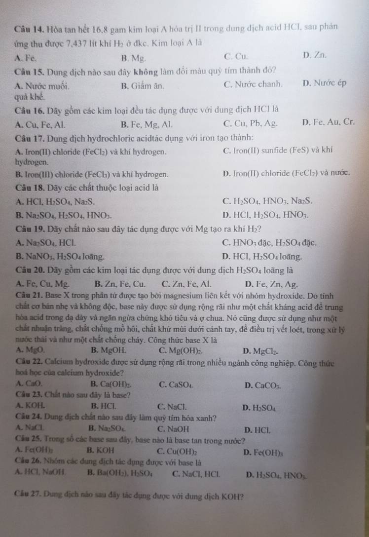 Hòa tan hết 16,8 gam kim loại A hỏa trị II trong dung dịch acid HCI, sau phán
ứng thu được 7,437 lít khí H₂ ở đkc. Kim loại A là
A. Fe, B. Mg. C. Cu. D. Zn.
Cầu 15. Dung dịch nào sau đây không làm đổi màu quỳ tím thành đỏ?
A. Nước muối. B. Giẩm ăn. C. Nước chanh. D. Nước ép
quả khế.
Cầu 16. Dãy gồm các kim loại đều tác dụng được với dung dịch HCl là
A. Cu, Fe, Al. B. Fe, Mg, Al. C. Cu, Pb, Ag. D. Fe. Au, Cr.
Câu 17. Dung dịch hydrochloric acidtác dụng với iron tạo thành:
A. Iron(II) chloride (FeCl₂) và khí hydrogen. C. Iron(II) sunfide (FeS) và khí
hydrogen.
B. Iron(III) chloride (FeCl₃) và khí hydrogen. D. Iron(II) chloride (FeCl_2) ) và nước.
Câu 18. Dãy các chất thuộc loại acid là
A. HCl,H_2SO_4. Na₂S. C. H_2SO_4,HNO_3,Na_2S.
B. Na_2SO_4.H_2SO_4,HNO_3. D. HCI H_2SO_4,HNO_3.
Câu 19. Dãy chất nào sau đây tác dụng được với Mg tạo ra khí H_2
A. Na_2SO_4,HCl. C. HNO_3 đặc、 H_2SO_4dac.
B. NaNO_3.H_2SO_4 loãng. D. HCl,H_2SO_4 loãng.
Câu 20. Dãy gồm các kim loại tác dụng được với dung dịch H_2SO_4 loāng là
A. Fe,Cu a Mg B. Zn, Fe, Cu. C. Zn, Fe, Al. D. Fe, Zn, Ag.
Câu 21. Base X trong phân tứ được tạo bởi magnesium liên kết với nhóm hydroxide. Do tính
chất cơ bản nhẹ và không độc, base này được sử dụng rộng rãi như một chất kháng acid đề trung
hòa acid trong đạ đày và ngăn ngừa chứng khó tiêu và ợ chua. Nó cũng được sử dụng như một
chất nhuận tràng, chất chống mồ hõi, chất khử mùi dưới cánh tay, để điều trị vết loét, trong xứ lý
nước thái và như một chất chống cháy. Công thức base X là
A. MgO. B. MgOH. C. Mg(OH)_2. D. MgCl_2.
Câu 22. Calcium hydroxide được sử dụng rộng rãi trong nhiều ngành công nghiệp. Công thức
hoá học của calcium hydroxide?
A. C_3O B. Ca(OH)₂. C. CaS 0 D. CaCO_3.
Câu 23. Chất nào sau đây là base?
A. KOH. B. HCl. C. NaCl. D. H_2SO_4
Câu 24. Dung dịch chất nào sau đây làm quỳ tím hóa xanh?
A. NaCl. B. Na_2SO_4 C. NaOH D. HCl.
Câu 25, Trong số các base sau đây, base nào là base tan trong nước?
A. Fe(OH) B. KOH C. Cu(OH)_2 D. Fe(OH)_3
Câu 26, Nhóm các dung dịch tác dụng được với base là
A. HCl, NaOH. B. Ba(OH_2),H_2SO_4 C. NaCl, HCl D. H_2SO_4,HNO_3.
Cầu 27. Dung địch nào sau đây tác dụng được với dung dịch KOH?