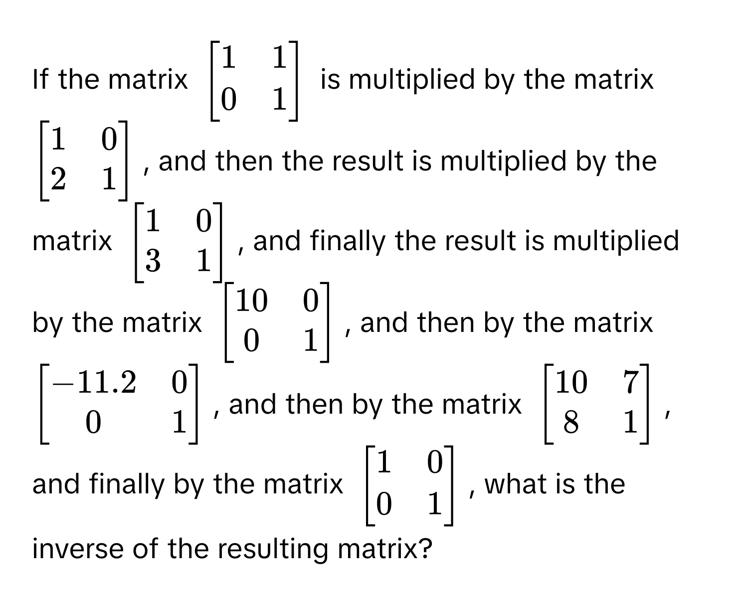 If the matrix $beginbmatrix 1 & 1  0 & 1 endbmatrix$ is multiplied by the matrix $beginbmatrix 1 & 0  2 & 1 endbmatrix$, and then the result is multiplied by the matrix $beginbmatrix 1 & 0  3 & 1 endbmatrix$, and finally the result is multiplied by the matrix $beginbmatrix 10 & 0  0 & 1 endbmatrix$, and then by the matrix $beginbmatrix -11.2 & 0  0 & 1 endbmatrix$, and then by the matrix $beginbmatrix 10 & 7  8 & 1 endbmatrix$, and finally by the matrix $beginbmatrix 1 & 0  0 & 1 endbmatrix$, what is the inverse of the resulting matrix?