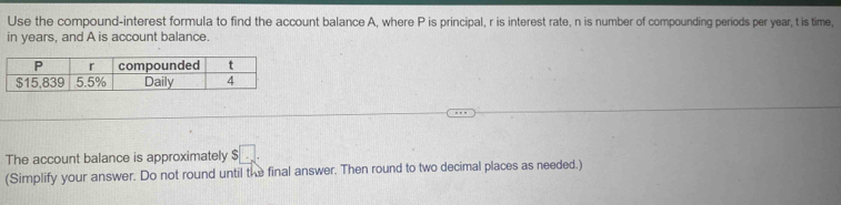 Use the compound-interest formula to find the account balance A, where P is principal, r is interest rate, n is number of compounding periods per year, t is time, 
in years, and A is account balance. 
The account balance is approximately $□. 
(Simplify your answer. Do not round until the final answer. Then round to two decimal places as needed.)