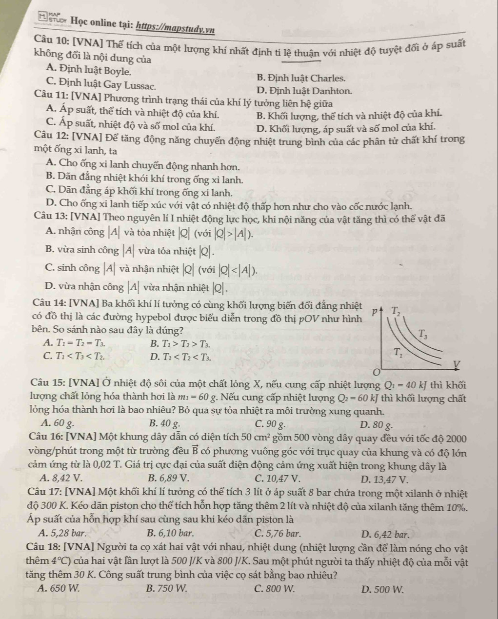 Học online tại: https://mapstudy.vn
Câu 10: [VNA] Thể tích của một lượng khí nhất định ti lệ thuận với nhiệt độ tuyệt đối ở áp suất
không đổi là nội dung của
A. Định luật Boyle.
B. Định luật Charles.
C. Định luật Gay Lussac. D. Định luật Danhton.
Câu 11: [VNA] Phương trình trạng thái của khí lý tưởng liên hệ giữa
A. Áp suất, thể tích và nhiệt độ của khí. B. Khối lượng, thể tích và nhiệt độ của khí.
C. Áp suất, nhiệt độ và số mol của khí. D. Khối lượng, áp suất và số mol của khí.
Câu 12: [VNA] Để tăng động năng chuyển động nhiệt trung bình của các phân tử chất khí trong
một ống xi lanh, ta
A. Cho ống xi lanh chuyển động nhanh hơn.
B. Dãn đẳng nhiệt khói khí trong ống xi lanh.
C. Dãn đẳng áp khối khí trong ống xi lanh.
D. Cho ống xi lanh tiếp xúc với vật có nhiệt độ thấp hơn như cho vào cốc nước lạnh.
Câu 13: [VNA] Theo nguyên lí I nhiệt động lực học, khi nội năng của vật tăng thì có thể vật đã
A. nhận công |A| và tỏa nhiệt |Q| (với |Q|>|A|).
B. vừa sinh công |A| vừa tỏa nhiệt |Q| .
C. sinh công |A| và nhận nhiệt : Q| (với |Q|
D. vừa nhận công |A| vừa nhận nhiệt |Q|.
Câu 14: [VNA] Ba khối khí lí tưởng có cùng khối lượng biến đổi đẳng nhiệt
có đồ thị là các đường hypebol được biểu diễn trong đồ thị pOV như hình
bên. So sánh nào sau đây là đúng?
A. T_1=T_2=T_3. B. T_1>T_2>T_3.
C. T_1 D. T_1
Câu 15: [VNA] Ở nhiệt độ sôi của một chất lỏng X, nếu cung cấp nhiệt lượng Q_1=40kJ thì khối
lượng chất lỏng hóa thành hơi là m_1=60g * Nếu cung cấp nhiệt lượng Q_2=60kJ thì khối lượng chất
lỏng hóa thành hơi là bao nhiêu? Bỏ qua sự tỏa nhiệt ra môi trường xung quanh.
A. 60 g. B. 40 g. C. 90 g. D. 80 g.
Câu 16: [VNA] Một khung dây dẫn có diện tích 50cm^2 gồm 500 vòng dây quay đều với tốc độ 2000
vòng/phút trong một từ trường đều vector B có phương vuông góc với trục quay của khung và có độ lớn
cảm ứng từ là 0,02 T. Giá trị cực đại của suất điện động cảm ứng xuất hiện trong khung dây là
A. 8,42 V. B. 6,89 V. C. 10,47 V. D. 13,47 V.
Câu 17: [VNA] Một khối khí lí tưởng có thể tích 3 lít ở áp suất 8 bar chứa trong một xilanh ở nhiệt
độ 300 K. Kéo dãn piston cho thể tích hỗn hợp tăng thêm 2 lít và nhiệt độ của xilanh tăng thêm 10%.
Áp suất của hỗn hợp khí sau cùng sau khi kéo dãn piston là
A. 5,28 bar. B. 6,10 bar. C. 5,76 bar. D. 6,42 bar.
Câu 18: [VNA] Người ta cọ xát hai vật với nhau, nhiệt dung (nhiệt lượng cần để làm nóng cho vật
thêm 4°C) của hai vật lần lượt là 500 J/K và 800 J/K. Sau một phút người ta thấy nhiệt độ của mỗi vật
tăng thêm 30 K. Công suất trung bình của việc cọ sát bằng bao nhiêu?
A. 650 W. B. 750 W. C. 800 W. D. 500 W.