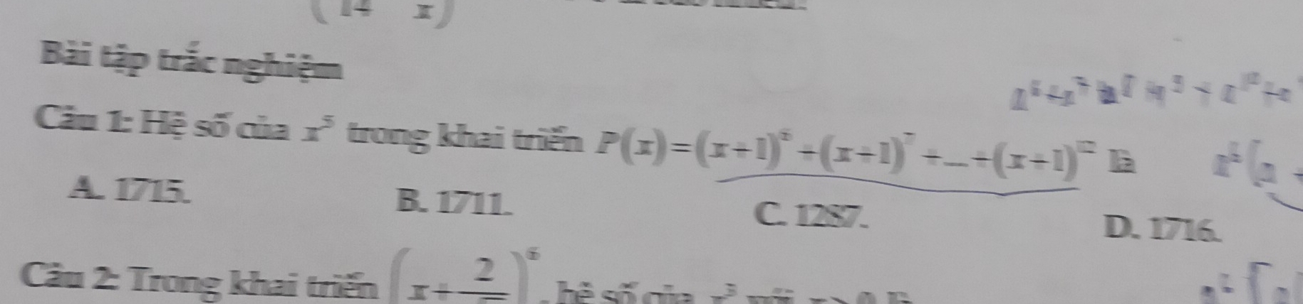 (14x)
Bài tập trắc nghiệm
a^4+a^7b^7+a^3+a^(10)+a
Câu 1: Hệ số của x^5 trong khai triển P(x)=(x+1)^5+(x+1)^7+_ +(x+1)^12 là x^b(a+
A. 1715. B. 1711. C. 1287.
D. 1716.
Câu 2: Trong khai triển (x+_ _ 2)^6 hê số gủa