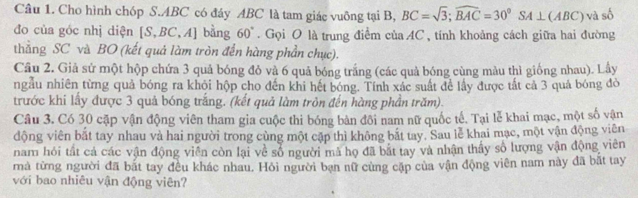 Cho hình chóp S. ABC có đáy ABC là tam giác vuông tại B, BC=sqrt(3); widehat BAC=30°SA⊥ (ABC) và số 
đo của góc nhị diện [S, B C,A] bằng 60° Gọi O là trung điểm của AC , tính khoảng cách giữa hai đường 
thằng SC và BO (kết quả làm tròn đến hàng phần chục). 
Câu 2. Giả sử một hộp chứa 3 quả bóng đỏ và 6 quả bóng trắng (các quả bóng cùng màu thì giống nhau). Lây 
ngẫu nhiên từng quả bóng ra khỏi hộp cho đến khi hết bóng. Tính xác suất để lấy được tất cả 3 quả bóng đỏ 
trước khi lấy được 3 quả bóng trắng. (kết quả làm tròn đến hàng phần trăm). 
Câu 3. Có 30 cặp vận động viên tham gia cuộc thi bóng bản đôi nam nữ quốc tế. Tại lễ khai mạc, một số vận 
động viên bắt tay nhau và hai người trong cùng một cặp thì không bắt tay. Sau lễ khai mạc, một vận động viên 
nam hỏi tất cả các vận động viên còn lại về số người mà họ đã bắt tay và nhận thấy số lượng vận động viên 
rà từng người đã bắt tay đều khác nhau. Hỏi người bạn nữ cùng cặp của vận động viên nam này đã bắt tay 
với bao nhiêu vận động viên?