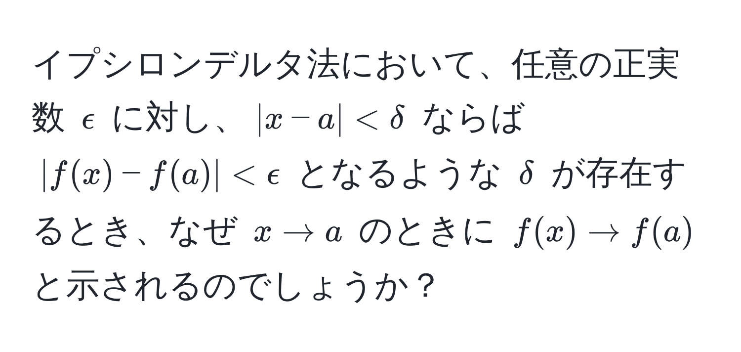 イプシロンデルタ法において、任意の正実数 $epsilon$ に対し、$|x-a| < delta$ ならば $|f(x)-f(a)| < epsilon$ となるような $delta$ が存在するとき、なぜ $x to a$ のときに $f(x) to f(a)$ と示されるのでしょうか？