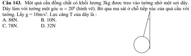 Một quả cầu đồng chất có khổi lượng 3kg được treo vào tường nhờ một sợi dây.
Dây làm với tường một góc alpha =20° (hình vẽ). Bỏ qua ma sát ở chỗ tiếp xúc của quả cầu với
tường. Lấy g=10m/s^2. Lực căng T của dây là :
A. 88N. B. 10N.
C. 78N. D. 32N