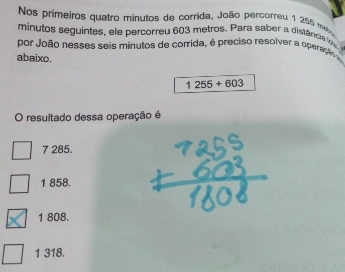 Nos primeiros quatro minutos de corrida, João percorreu 1 255 metro
minutos seguintes, ele percorreu 603 metros. Para saber a distância to 
por João nesses seis minutos de corrida, é preciso resolver a operação 
abaixo.
1255+603
O resultado dessa operação é
7 285.
1 858.
1 808.
1 318.