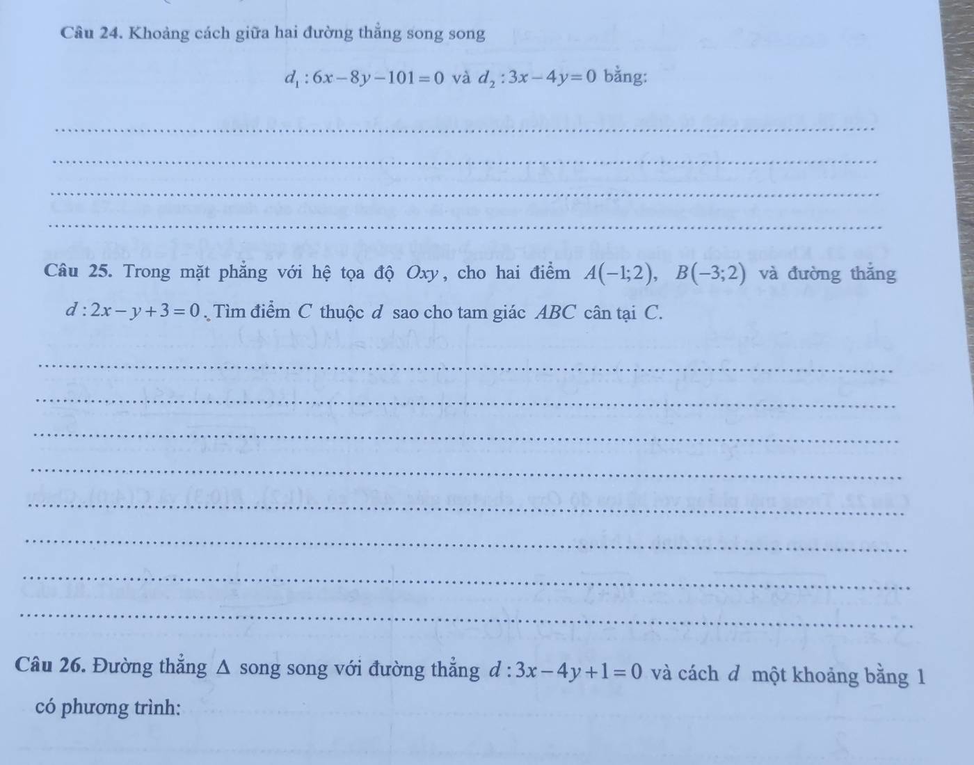 Khoảng cách giữa hai đường thẳng song song
d_1:6x-8y-101=0 và d_2:3x-4y=0 bằng: 
_ 
_ 
_ 
_ 
Câu 25. Trong mặt phẳng với hệ tọa độ Oxy, cho hai điểm A(-1;2), B(-3;2) và đường thắng
d:2x-y+3=0. Tìm điểm C thuộc d sao cho tam giác ABC cân tại C. 
_ 
_ 
_ 
_ 
_ 
_ 
_ 
_ 
Câu 26. Đường thẳng Δ song song với đường thẳng d:3x-4y+1=0 và cách đ một khoảng bằng 1 
có phương trình: