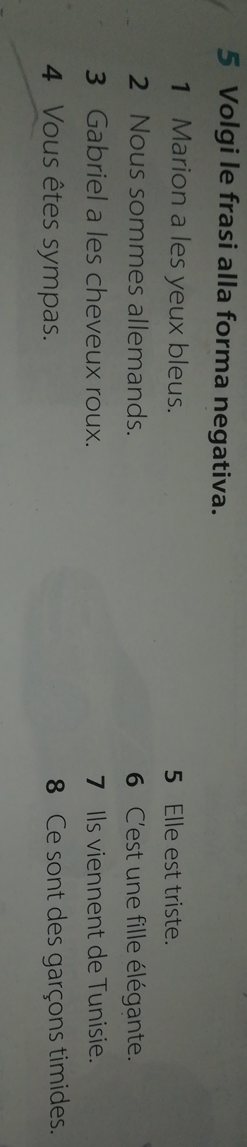 Volgi le frasi alla forma negativa. 
1 Marion a les yeux bleus. 5 Elle est triste. 
2 Nous sommes allemands. 6 C'est une fille élégante. 
3 Gabriel a les cheveux roux. 7 Ils viennent de Tunisie. 
4 Vous êtes sympas. 8 Ce sont des garçons timides.