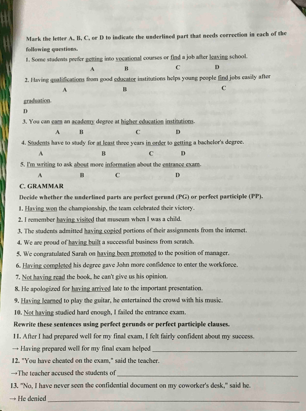 Mark the letter A, B, C, or D to indicate the underlined part that needs correction in each of the
following questions.
1. Some students prefer getting into vocational courses or find a job after leaving school.
A B
C
D
2. Having qualifications from good educator institutions helps young people find jobs easily after
A
B
C
graduation.
D
3. You can earn an academy degree at higher education institutions.
A B
C
D
4. Students have to study for at least three years in order to getting a bachelor's degree.
A
B
C D
5. I'm writing to ask about more information about the entrance exam.
A
B C
D
C. GRAMMAR
Decide whether the underlined parts are perfect gerund (PG) or perfect participle (PP).
1. Having won the championship, the team celebrated their victory.
2. I remember having visited that museum when I was a child.
3. The students admitted having copied portions of their assignments from the internet.
4. We are proud of having built a successful business from scratch.
5. We congratulated Sarah on having been promoted to the position of manager.
6. Having completed his degree gave John more confidence to enter the workforce.
7. Not having read the book, he can't give us his opinion.
8. He apologized for having arrived late to the important presentation.
9. Having learned to play the guitar, he entertained the crowd with his music.
10. Not having studied hard enough, I failed the entrance exam.
Rewrite these sentences using perfect gerunds or perfect participle clauses.
11. After I had prepared well for my final exam, I felt fairly confident about my success.
→ Having prepared well for my final exam helped_
12. "You have cheated on the exam," said the teacher.
→The teacher accused the students of_
13. "No, I have never seen the confidential document on my coworker's desk," said he.
→ He denied_