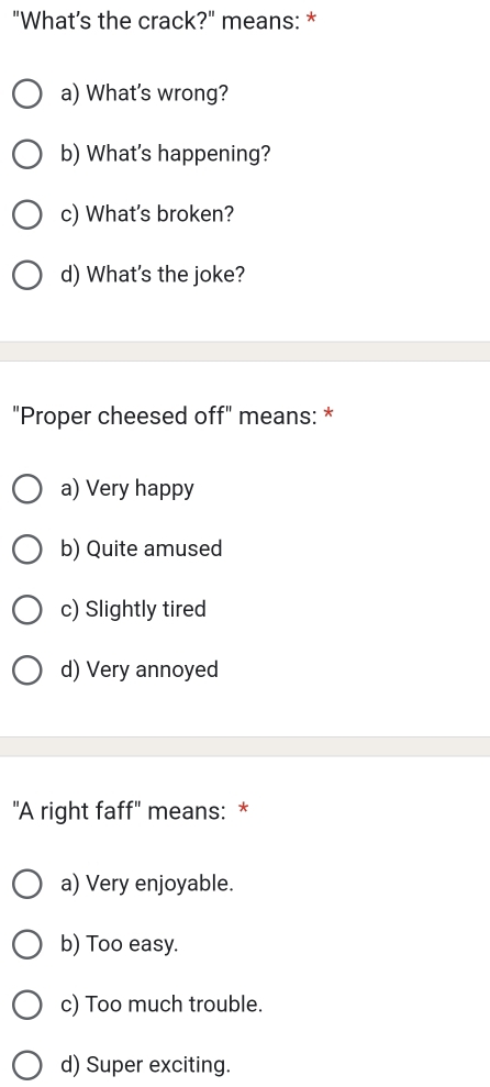 "What’s the crack?" means: *
a) What's wrong?
b) What's happening?
c) What's broken?
d) What's the joke?
"Proper cheesed off" means: *
a) Very happy
b) Quite amused
c) Slightly tired
d) Very annoyed
"A right faff" means: *
a) Very enjoyable.
b) Too easy.
c) Too much trouble.
d) Super exciting.