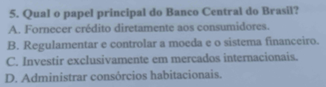 Qual o papel principal do Banco Central do Brasil?
A. Fornecer crédito diretamente aos consumidores.
B. Regulamentar e controlar a moeda e o sistema financeiro.
C. Investir exclusivamente em mercados internacionais.
D. Administrar consórcios habitacionais.