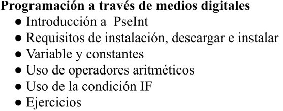 Programación a través de medios digitales 
Introducción a PseInt 
Requisitos de instalación, descargar e instalar 
Variable y constantes 
Uso de operadores aritméticos 
Uso de la condición IF 
Ejercicios