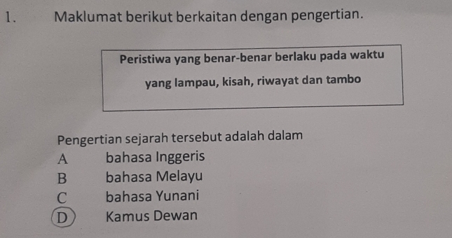 Maklumat berikut berkaitan dengan pengertian.
Peristiwa yang benar-benar berlaku pada waktu
yang lampau, kisah, riwayat dan tambo
Pengertian sejarah tersebut adalah dalam
A bahasa Inggeris
B bahasa Melayu
C bahasa Yunani
D Kamus Dewan