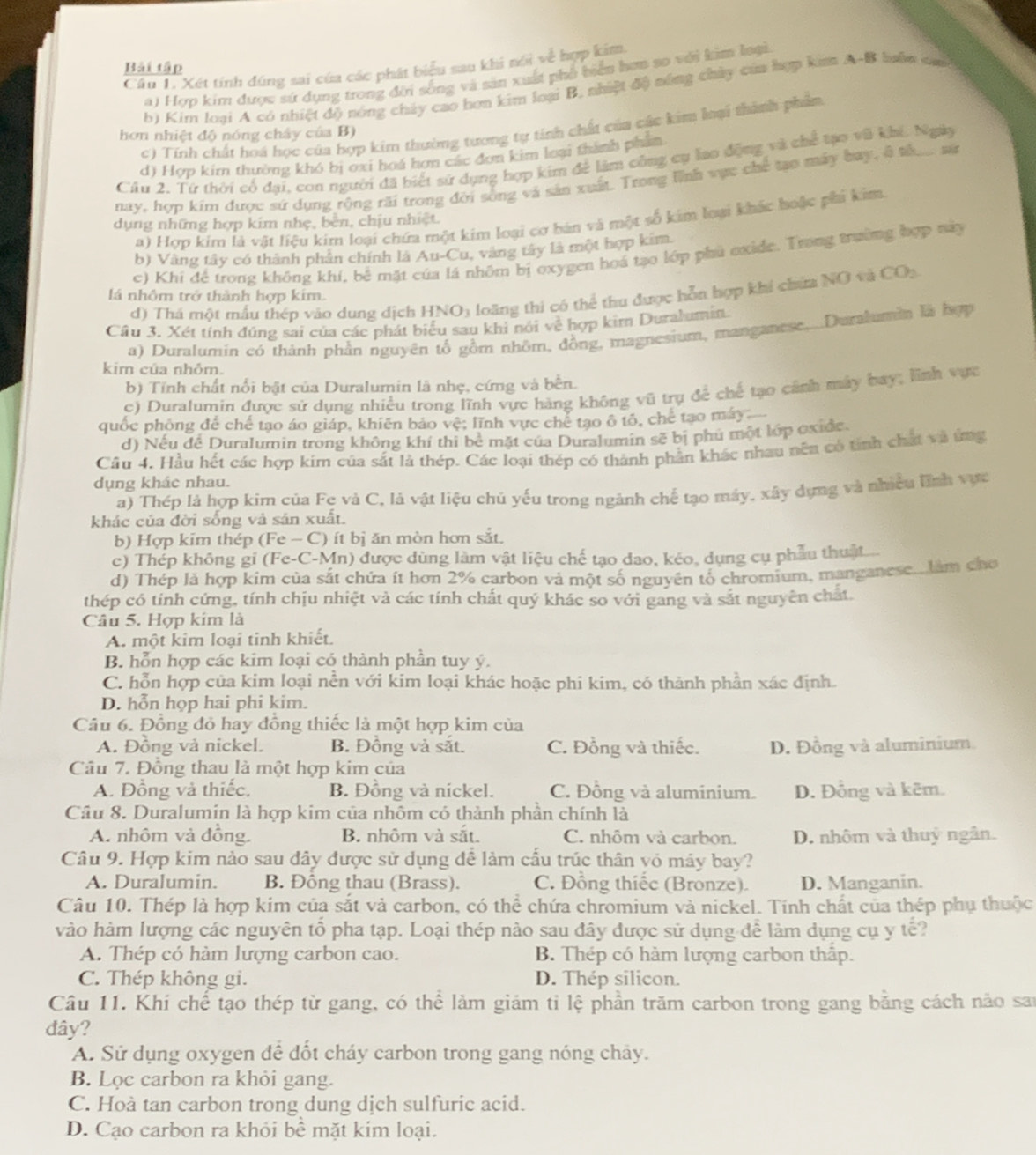 Bải tập
Câu T. Xét tính đúng sai của các phát biểu sau khi nói về hợp kim
a) Hợp kim được sứ dụng trong đời sống và sản xuất phố biển hơn so với kim loại
b) Kim loại A có nhiệt độ nóng chảy cao hơn kim loại B, nhiệt độ nông chủy của hợp kim A-B lưên ca
c) Tính chất hoá học của hợp kim thường tương tự tính chất của các kim loại thành phẩm
hơn nhiệt độ nóng chây của B)
d) Hợp kim thường khó bị oxi hoá hơn các đơn kim loại thành phẩm
Câu 2. Tứ thời cổ đai, con người đã biết sử dụng hợp kim để làm công cụ lạo động và chế tạo vũ khi. Ngài
nay, hợp kim được sứ dụng rộng rãi trong đời sống và sản xuất. Trong lĩnh vực chế tạo máy bay, 8 th sứ
a) Hợp kim là vật liệu kim loại chứa một kim loại cơ bản và một số kim loại khác hoặc phi kim
dụng những hợp kim nhẹ, bên, chịu nhiệt.
b) Vàng tây có thành phân chính là Au-Cu, vàng tây là một hợp kim
c) Khi để trong không khí, bể mặt của lá nhôm bị oxygen hoá tạo lớp phủ exide. Trong trường hợp này
d) Thá một mẫu thép vào dung dịch HNO3 loãng thi có thể thu được hỗn hợp khi chứa NO và CO5
lá nhôm trở thành hợp kim.
Câu 3. Xét tính đúng sai của các phát biểu sau khi nói về hợp kim Duralumin.
a) Duralumin có thành phần nguyên tố gồm nhôm, đồng, magnesium, manganese....Duralumin là hợp
kim của nhôm.
b) Tính chất nổi bật của Duralumin là nhẹ, cứng và bến.
c) Duralumin được sử dụng nhiều trong lĩnh vực hàng không vũ trụ để chế tạo cánh máy bay; lĩnh vực
quốc phông để chế tạo áo giáp, khiên bảo vệ; lĩnh vực chế tạo ô tổ, chế tạo máy
d) Nếu để Duralumin trong không khí thi bê mặt của Duralumin sẽ bị phú một lớp oxide.
Cầu 4. Hầu hết các hợp kim của sắt là thép. Các loại thép có thành phần khác nhau nên có tính chất và ứng
dụng khác nhau.
a) Thép là hợp kim của Fẹ và C, là vật liệu chủ yếu trong ngành chế tạo máy. xây dựng và nhiều lĩnh vực
khác của đời sống và sản xuất.
b) Hợp kim thép (Fe - C) ít bị ăn mòn hơn sắt.
c) Thép không gi (Fe-C-Mn) được dùng làm vật liệu chế tạo dao, kéo, dụng cụ phẫu thuật
d) Thép là hợp kim của sắt chứa ít hơn 2% carbon và một số nguyên tố chromium, manganeseu làm cho
thép có tính cứng, tính chịu nhiệt và các tính chất quý khác so với gang và sắt nguyên chất.
Câu 5. Hợp kim là
A. một kim loại tinh khiết.
B. hỗn hợp các kim loại có thành phần tuy ý.
C. hỗn hợp của kim loại nền với kim loại khác hoặc phi kim, có thành phần xác định.
D. hỗn họp hai phi kim.
Câu 6. Đồng đỏ hay đồng thiếc là một hợp kim của
A. Đồng và nickel. B. Đồng và sắt. C. Đồng và thiếc. D. Đồng và aluminium
Câu 7. Đồng thau là một hợp kim của
A. Đồng và thiếc. B. Đồng và nickel. C. Đồng và aluminium. D. Đồng và kẽm.
Câu 8. Duralumin là hợp kim của nhôm có thành phần chính là
A. nhôm và đồng. B. nhôm và sắt. C. nhôm và carbon. D. nhôm và thuỷ ngân.
Câu 9. Hợp kim nào sau đây được sử dụng để làm cấu trúc thân vỏ máy bay?
A. Duralumin. B. Đồng thau (Brass). C. Đồng thiếc (Bronze). D. Manganin.
Câu 10. Thép là hợp kim của sắt và carbon, có thể chứa chromium và nickel. Tính chất của thép phụ thuộc
vào hàm lượng các nguyên tổ pha tạp. Loại thép nào sau đây được sử dụng để làm dụng cụ y tế?
A. Thép có hàm lượng carbon cao. B. Thép có hàm lượng carbon thập.
C. Thép không gi. D. Thép silicon.
Câu 11. Khi chế tạo thép từ gang, có thể làm giảm tỉ lệ phần trăm carbon trong gang bằng cách nảo san
đây?
A. Sử dụng oxygen để đốt cháy carbon trong gang nóng chây.
B. Lọc carbon ra khỏi gang.
C. Hoà tan carbon trong dung dịch sulfuric acid.
D. Cạo carbon ra khỏi bể mặt kim loại.