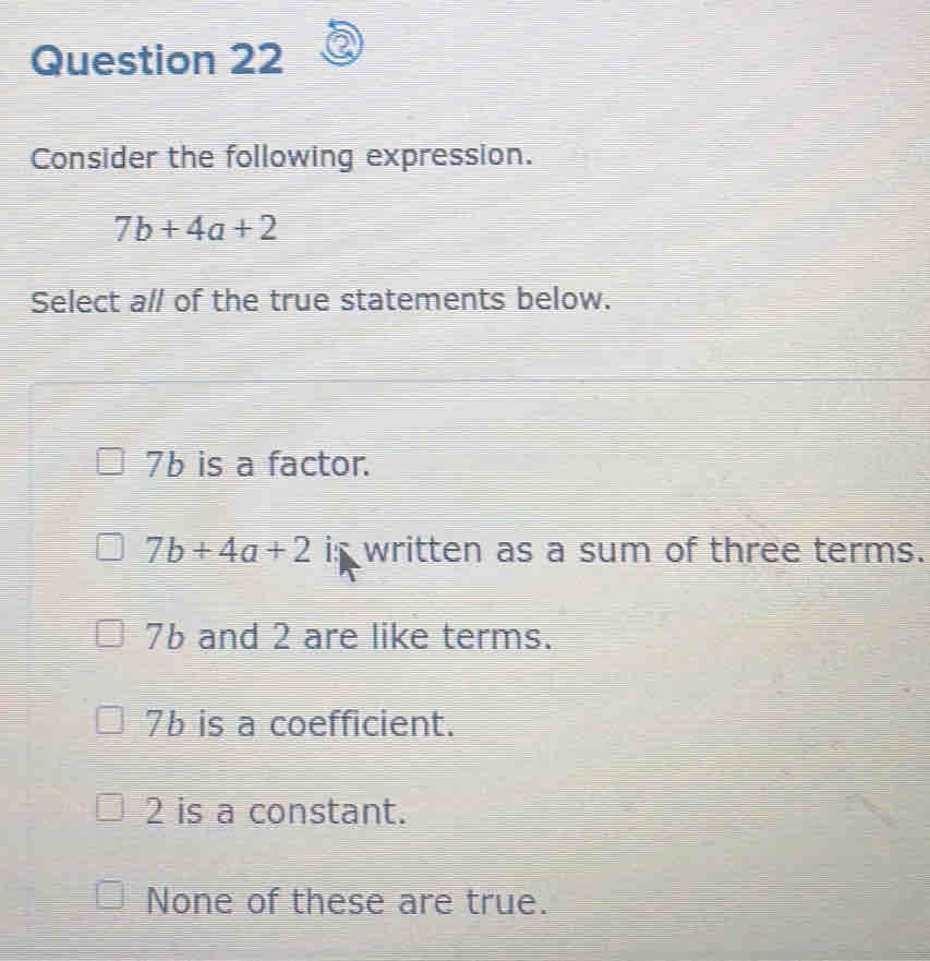 Consider the following expression.
7b+4a+2
Select all of the true statements below.
7b is a factor.
7b+4a+2 is written as a sum of three terms.
7b and 2 are like terms.
76 is a coefficient.
2 is a constant.
None of these are true.