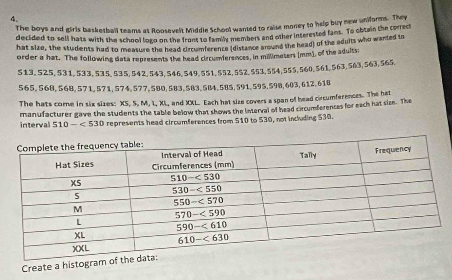 The boys and girls basketball teams at Roosevelt Middle School wanted to raise money to help buy new uniforms. They
decided to sell hats with the school logo on the front to family members and other interested fans. To obtain the correct
hat size, the students had to measure the head circumference (distance around the head) of the adults who wanted to
order a hat. The following data represents the head circumferences, in millimeters (mm), of the adults:
513. 525, 531, 533,535, 535,542,543,546,549,551, 552, 552,553,554,555,560,561,563,563, 563,565,
565, 568, 568, 571, 571, 574, 577,580, 583, 583, 584, 585, 591, 595,598, 603, 612, 618
The hats come in six sizes: XS, S, M, L, XL, and XXL. Each hat size covers a span of head circumferences. The hat
manufacturer gave the students the table below that shows the interval of head circumferences for each hat size. The
interval 510-<530</tex> represents head circumferences from 510 to 530, not including 530.
Create a histogr