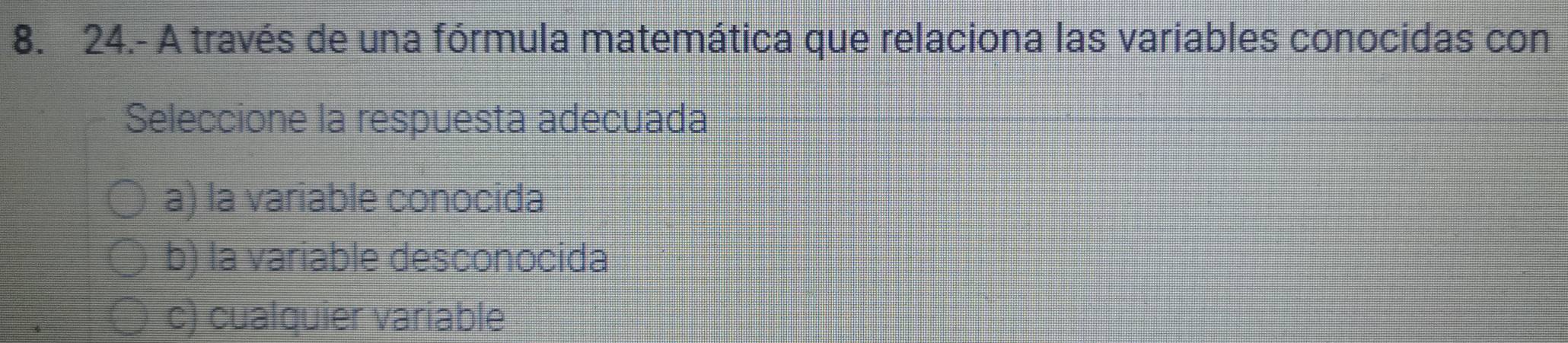 24.- A través de una fórmula matemática que relaciona las variables conocidas con
Seleccione la respuesta adecuada
a) la variable conocida
b) la variable desconocida
c) cualquier variable