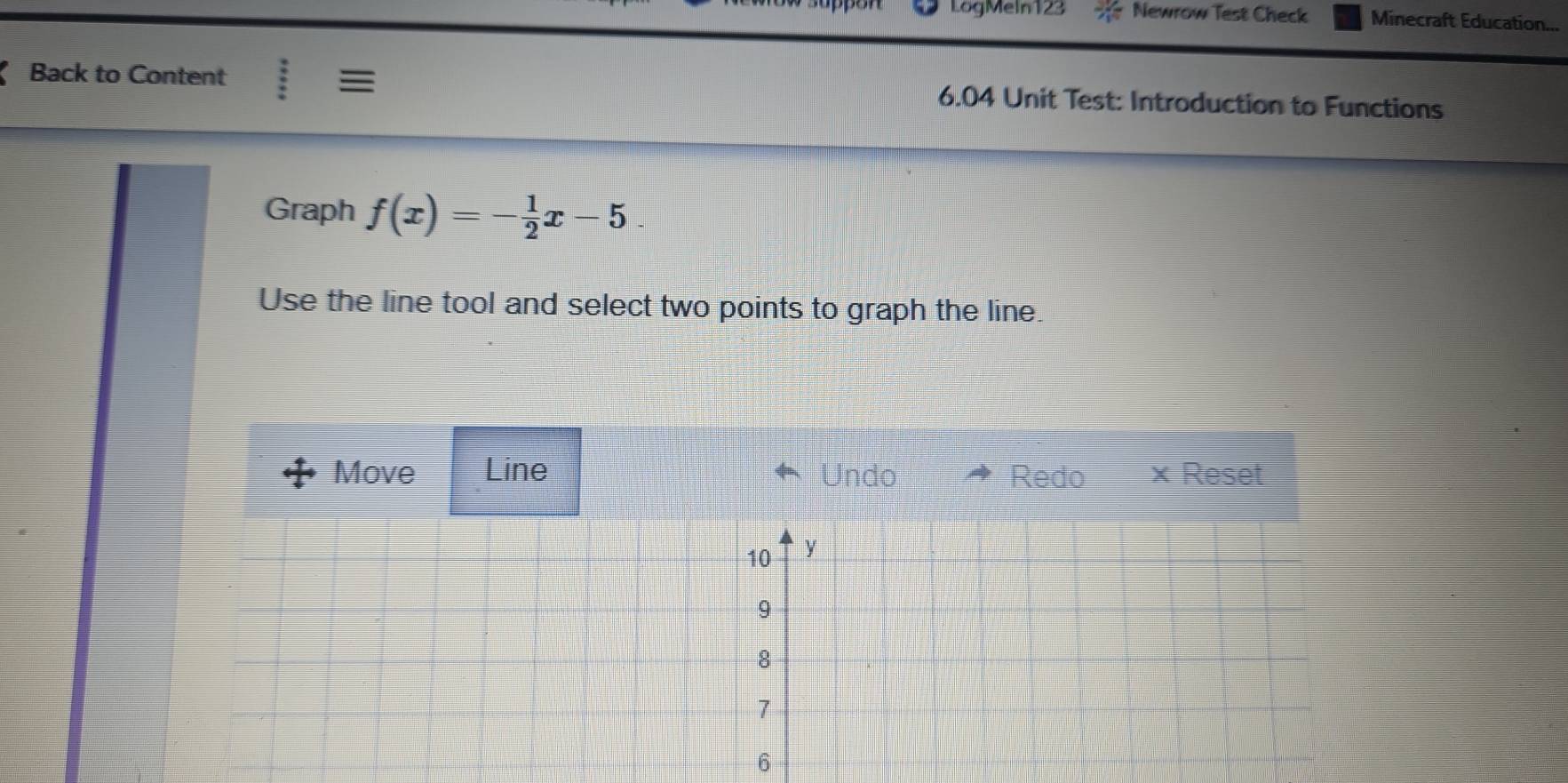 LogMeln123 Newrow Test Check Minecraft Education... 
Back to Content :equiv 6.04 Unit Test: Introduction to Functions 
Graph f(x)=- 1/2 x-5. 
Use the line tool and select two points to graph the line. 
Move Line Undo Redo × Reset