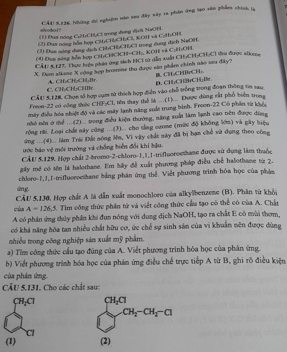 CÂU 5.126, Những thí nghiệm nào sau đây xảy ra phản ứng tạo sản phẩm chính là
alcohol?
(1) Đun nóng C_6H_5CH_2Cl trong dung dịch NaOH.
(2) Đun nóng hỗn hợp CH CH₂CH₂Cl, KOH và C₂H₅OH.
(3) Đun nóng dung dịch CH₃CH₂CH₂Cl trong dung dịch NaOH.
(4) Đun nóng hỗn hợp CH₃CHClCH -I=CH_2 , KOH và C_2H_5OH
CÂU 5.127. Thực hiện phản ứng tách HCl từ dẫn xuất CH_3CH_2CH_2Cl 1 thu được alkene
X. Đem alkene X cộng hợp bromine thu được sản phẩm chính nào sau đây?
A. CH₃CH₂CH₂Br. B. CH₃CHBrCH₃.
C. CH₃CH₂CHBr. D. CH₃CHBrC H_2B.
CÂU 5.128. Chọn tổ hợp cụm từ thích hợp điền vào chỗ trống trong đoạn thông tin sau:
Freon-22 có công thức CHF₂Cl, tên thay thế là …(1)... Được dùng rất phổ biến trong
máy điều hòa nhiệt độ và các máy lạnh năng suất trung bình. Freon-22 Có phân tử khối
nhỏ nên ở thể .(2)... trong điều kiện thường, năng suất làm lạnh cao nên được dùng
rộng rãi. Loại chất này cũng ..(3)... cho tầng ozone (mức độ không lớn) và gây hiệu
ứng ...(4)... làm Trái Đất nóng lên, Vì vậy chất này đã bị hạn chế sử dụng theo công
ước bảo vệ môi trường và chống biến đổi khí hậu.
CÂU 5.129. Hợp chất 2-bromo-2-chloro-1,1,1-trifluoroethane được sử dụng làm thuốc
gây mê có tên là halothane. Em hãy đề xuất phương pháp điều chế halothane từ 2-
chloro-1,1,1-trifluoroethane bằng phản ứng thế. Viết phương trình hóa học của phản
ứng.
CÂU 5.130. Hợp chất A là dẫn xuất monochloro của alkylbenzene (B). Phân tử khối
của A=126,5. Tìm công thức phân tử và viết công thức cấu tạo có thể có của A. Chất
A có phản ứng thủy phân khi đun nóng với dung dịch NaOH, tạo ra chất E có mùi thơm,
có khả năng hòa tan nhiều chất hữu cơ, ức chế sự sinh sản của vi khuẩn nên được dùng
nhiều trong công nghiệp sản xuất mỹ phẩm.
a) Tìm công thức cấu tạo đúng của A. Viết phương trình hóa học của phản ứng.
b) Viết phương trình hóa học của phản ứng điều chế trực tiếp A từ B, ghi rõ điều kiện
của phản ứng.
CÂU 5.131. Cho các chất sau:
CH_2Cl
Cl
(1)