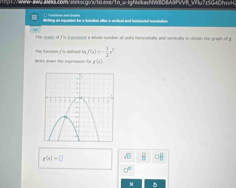 Functions and Graphs 
Writing an equation for a function after a vertical and horizontal translation 
The graph of is translated a whole number of units horizontally and vertically to obtain the graph of g. 
The function fis defined by f(x)=- 1/2 x^2. 
Write down the expression for g(x).
g(x)=□
sqrt(□ )  □ /□    □ /□   
□^(□) 
×