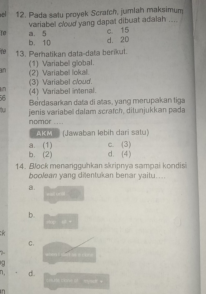 el 12. Pada satu proyek Scratch, jumlah maksimum
variabel cloud yang dapat dibuat adalah ....
te a. 5
c. 15
b. 10 d. 20
ite 13. Perhatikan data-data berikut.
(1) Variabel global.
an (2) Variabel lokal.
(3) Variabel cloud.
an (4) Variabel intenal.
56
Berdasarkan data di atas, yang merupakan tiga
tu jenis variabel dalam scratch, ditunjukkan pada
nomor ....
AKM (Jawaban lebih dari satu)
a. (1) c. (3)
b. (2) d. (4)
14. Block menangguhkan skripnya sampai kondisi
boolean yang ditentukan benar yaitu....
a.
wait until
b.
stop ail 
ck
C.
7-
when i start as a clone 
g
n. d.
create clone of myself 
n