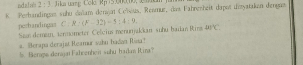 adalah 2:3 Jika uang Coki Rp75.000,00, tenukan 
8. Perbandingan suhu dalam derajat Celsius, Reamur, dan Fahrenheit dapat dinyatakan dengan 
perbandingan C:R:(F-32)=5:4:9. 
Saat demam, termometer Celcius menunjukkan suhu badan Rina 40°C. 
a. Berapa derajat Reamur suhu badan Rina? 
b. Berapa derajat Fahrenheit suhu badan Rina?