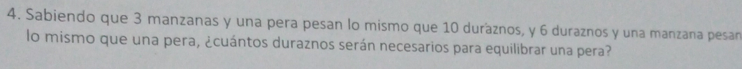 Sabiendo que 3 manzanas y una pera pesan lo mismo que 10 duráznos, y 6 duraznos y una manzana pesan 
lo mismo que una pera, ¿cuántos duraznos serán necesarios para equilibrar una pera?