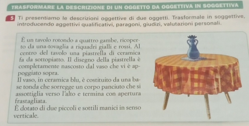 TRASFORMARE LA DESCRIZIONE DI UN OGGETTO DA OGGETTIVA IN SOGGETTIVA 
5 Ti presentiamo le descrizioni oggettive di due oggetti. Trasformale in soggettive, 
introducendo aggettivi qualificativi, paragoni, giudizi, valutazioni personali. 
È un tavolo rotondo a quattro gambe, ricoper- 
to da una tovaglia a riquadri gialli e rossi. Al 
centro del tavolo una piastrella di ceramica 
fa da sottopiatto. Il disegno della piastrella è 
completamente nascosto dal vaso che vi è ap- 
poggiato sopra. 
Il vaso, in ceramica blu, è costituito da una ba- 
se tonda che sorregge un corpo panciuto che si 
assottiglia verso l’alto e termina con apertura 
frastagliata. 
È dotato di due piccoli e sottili manici in senso 
verticale.