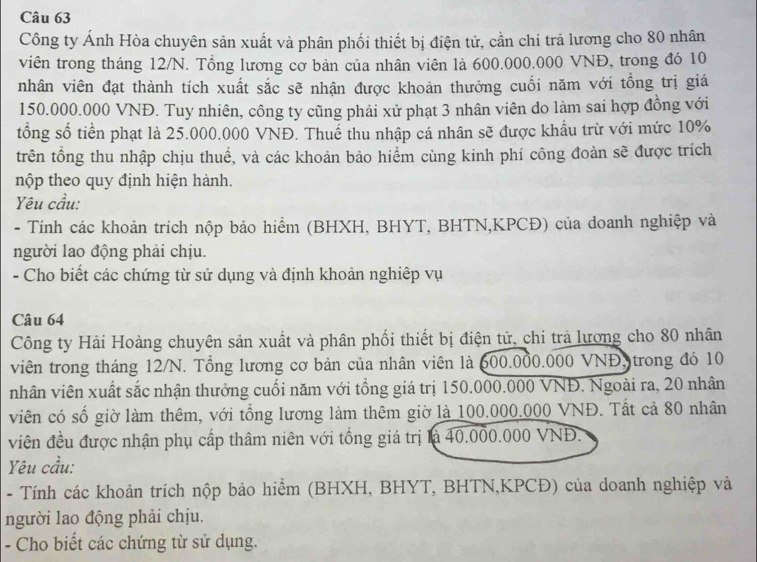 Công ty Ánh Hòa chuyên sản xuất và phân phối thiết bị điện tử, cần chi trả lương cho 80 nhân
viên trong tháng 12/N. Tổng lương cơ bản của nhân viên là 600.000.000 VNĐ, trong đó 10
nhân viên đạt thành tích xuất sắc sẽ nhận được khoản thưởng cuối năm với tồng trị giá
150.000.000 VNĐ. Tuy nhiên, công ty cũng phải xử phạt 3 nhân viên do làm sai hợp đồng với
tổng số tiền phạt là 25.000.000 VNĐ. Thuế thu nhập cá nhân sẽ được khẩu trừ với mức 10%
trên tổng thu nhập chịu thuế, và các khoản bảo hiểm cùng kinh phí công đoàn sẽ được trích
nộp theo quy định hiện hành.
Yêu cầu:
- Tính các khoản trích nộp bảo hiểm (BHXH, BHYT, BHTN,KPCĐ) của doanh nghiệp và
người lao động phải chịu.
- Cho biết các chứng từ sử dụng và định khoản nghiệp vụ
Câu 64
Công ty Hải Hoàng chuyên sản xuất và phân phối thiết bị điện tử, chi trả lương cho 80 nhân
viên trong tháng 12/N. Tổng lương cơ bản của nhân viên là 600.000.000 VNĐ, trong đó 10
nhân viên xuất sắc nhận thưởng cuối năm với tồng giá trị 150.000.000 VNĐ. Ngoài ra, 20 nhân
viên có số giờ làm thêm, với tổng lương làm thêm giờ là 100.000.000 VNĐ. Tất cả 80 nhân
viên đều được nhận phụ cấp thâm niên với tồng giá trị là 40.000.000 VNĐ.
Yêu cầu:
- Tính các khoản trích nộp bảo hiểm (BHXH, BHYT, BHTN,KPCĐ) của doanh nghiệp và
người lao động phải chịu.
- Cho biết các chứng từ sử dụng.