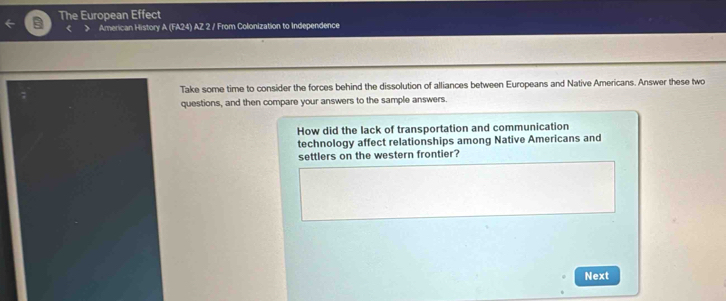 The European Effect 
< > American History A (FA24) AZ 2 / From Colonization to Independence 
Take some time to consider the forces behind the dissolution of alliances between Europeans and Native Americans. Answer these two 
questions, and then compare your answers to the sample answers. 
How did the lack of transportation and communication 
technology affect relationships among Native Americans and 
settlers on the western frontier? 
Next