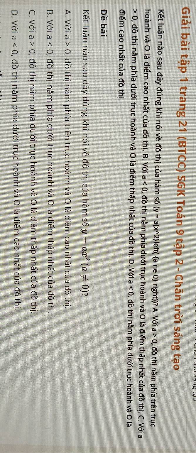 Giải bài tập 1 trang 21 (BTCC) SGK Toán 9 tập 2 - Chân trời sáng tạo
Kết luận nào sau đây đúng khi nói về đồ thị của hàm số (y=a x^(wedge)2 | eft ( a ne 0 right))? A. Với a>0 , đồ thị nằm phía trên trục
hoành và O là điểm cao nhất của đồ thị. B. Với a<0</tex>, ,dothi nằm phía dưới trục hoành và O là điểm thấp nhất của đồ thị. C. Với a
0 0, đồ thị nằm phía dưới trục hoành và O là điểm thấp nhất của đồ thị. D. Với a<0</tex> , đồ thị nằm phía dưới trục hoành và O là
điểm cao nhất của đồ thị.
Đề bài
Kết luận nào sau đây đúng khi nói về đồ thị của hàm số y=ax^2(a!= 0) ?
A. Với a>0 0, đồ thị nằm phía trên trục hoành và O là điểm cao nhất của đồ thị.
B. Với a<0</tex> 0, đồ thị nằm phía dưới trục hoành và O là điểm thấp nhất của đồ thị.
C. Với a>0 , đồ thị nằm phía dưới trục hoành và O là điểm thấp nhất của đồ thị.
D. Với a<0</tex> 0, đồ thị nằm phía dưới trục hoành và O là điểm cao nhất của đồ thị.